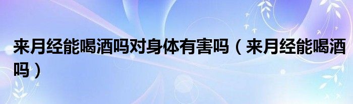 來(lái)月經(jīng)能喝酒嗎對(duì)身體有害嗎（來(lái)月經(jīng)能喝酒嗎）