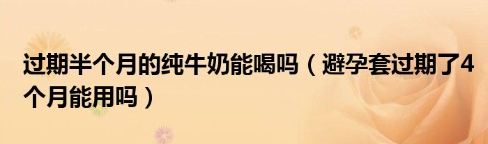 過(guò)期半個(gè)月的純牛奶能喝嗎（避孕套過(guò)期了4個(gè)月能用嗎）