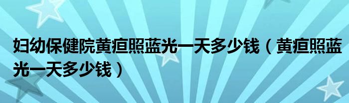 婦幼保健院黃疸照藍(lán)光一天多少錢（黃疸照藍(lán)光一天多少錢）