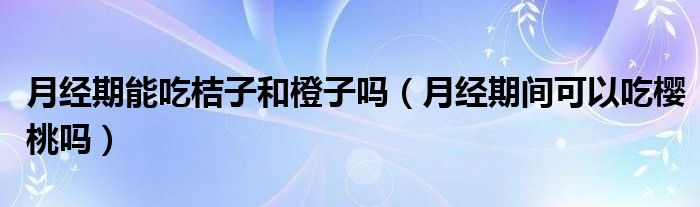 月經期能吃桔子和橙子嗎（月經期間可以吃櫻桃嗎）