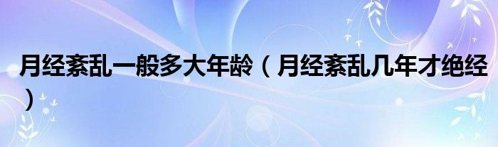 月經(jīng)紊亂一般多大年齡（月經(jīng)紊亂幾年才絕經(jīng)）