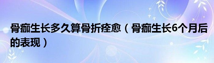 骨痂生長多久算骨折痊愈（骨痂生長6個(gè)月后的表現(xiàn)）