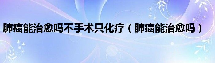 肺癌能治愈嗎不手術只化療（肺癌能治愈嗎）