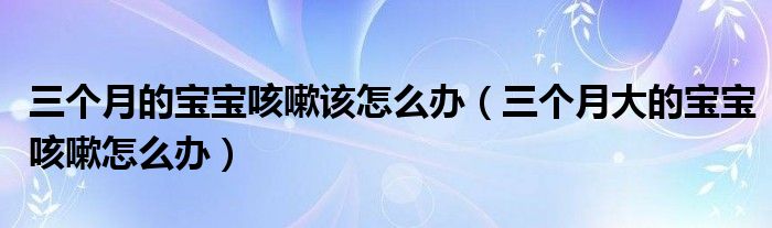 三個(gè)月的寶寶咳嗽該怎么辦（三個(gè)月大的寶寶咳嗽怎么辦）