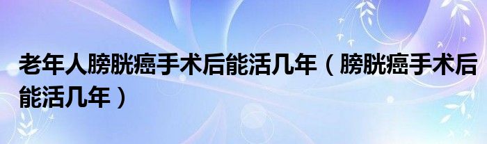 老年人膀胱癌手術(shù)后能活幾年（膀胱癌手術(shù)后能活幾年）