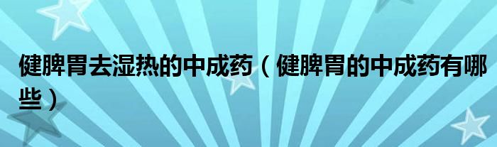 健脾胃去濕熱的中成藥（健脾胃的中成藥有哪些）