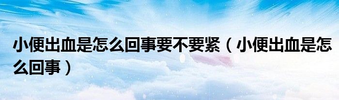 小便出血是怎么回事要不要緊（小便出血是怎么回事）