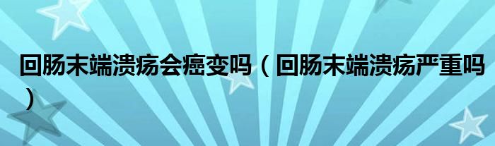 回腸末端潰瘍會癌變嗎（回腸末端潰瘍嚴(yán)重嗎）