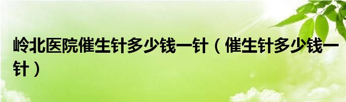 嶺北醫(yī)院催生針多少錢(qián)一針（催生針多少錢(qián)一針）