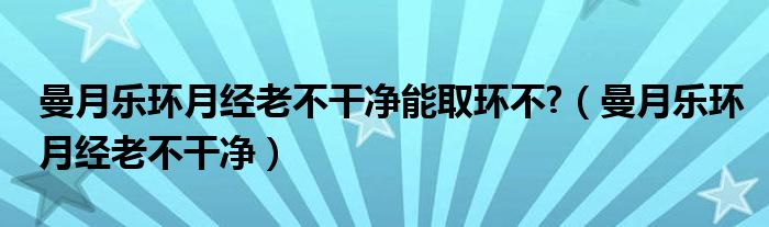 曼月樂環(huán)月經(jīng)老不干凈能取環(huán)不?（曼月樂環(huán)月經(jīng)老不干凈）