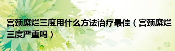 宮頸糜爛三度用什么方法治療最佳（宮頸糜爛三度嚴重嗎）