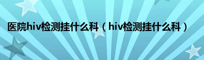 醫(yī)院hiv檢測掛什么科（hiv檢測掛什么科）