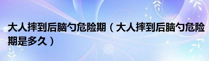 大人摔到后腦勺危險(xiǎn)期（大人摔到后腦勺危險(xiǎn)期是多久）