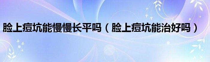 臉上痘坑能慢慢長平嗎（臉上痘坑能治好嗎）