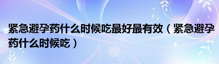 緊急避孕藥什么時候吃最好最有效（緊急避孕藥什么時候吃）