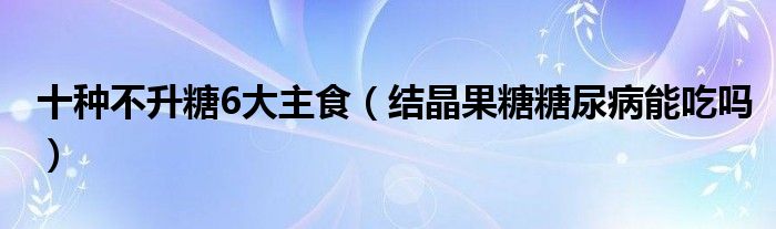 十種不升糖6大主食（結(jié)晶果糖糖尿病能吃嗎）