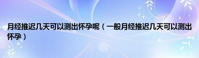 月經推遲幾天可以測出懷孕呢（一般月經推遲幾天可以測出懷孕）