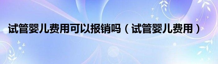 試管嬰兒費(fèi)用可以報(bào)銷嗎（試管嬰兒費(fèi)用）