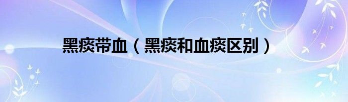 黑痰帶血（黑痰和血痰區(qū)別）