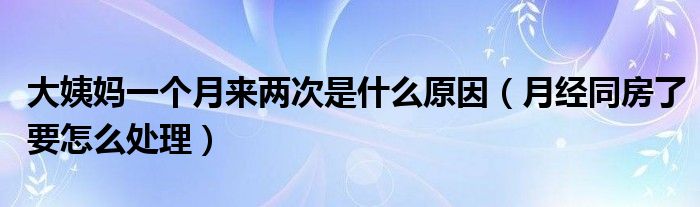 大姨媽一個月來兩次是什么原因（月經(jīng)同房了要怎么處理）