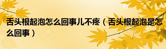 舌頭根起泡怎么回事兒不疼（舌頭根起泡是怎么回事）