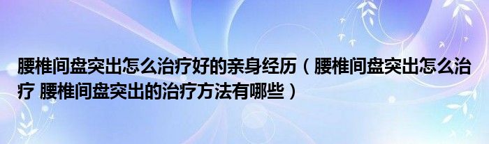 腰椎間盤突出怎么治療好的親身經歷（腰椎間盤突出怎么治療 腰椎間盤突出的治療方法有哪些）