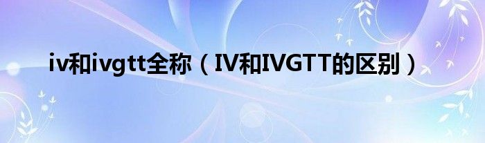 iv和ivgtt全稱（IV和IVGTT的區(qū)別）