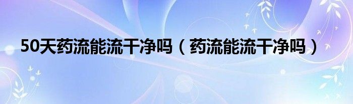 50天藥流能流干凈嗎（藥流能流干凈嗎）