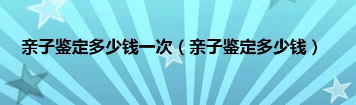 親子鑒定多少錢一次（親子鑒定多少錢）