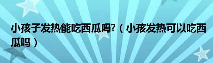 小孩子發(fā)熱能吃西瓜嗎?（小孩發(fā)熱可以吃西瓜嗎）