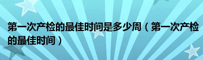 第一次產(chǎn)檢的最佳時間是多少周（第一次產(chǎn)檢的最佳時間）