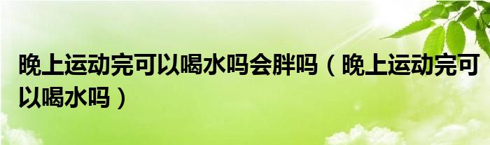 晚上運動完可以喝水嗎會胖嗎（晚上運動完可以喝水嗎）