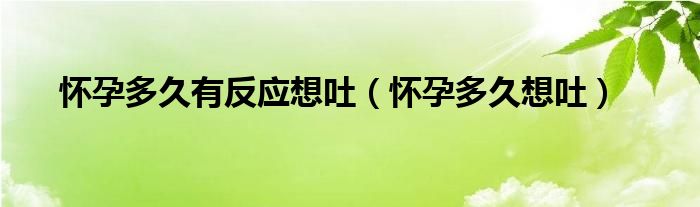 懷孕多久有反應(yīng)想吐（懷孕多久想吐）