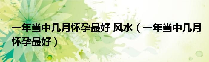 一年當中幾月懷孕最好 風水（一年當中幾月懷孕最好）