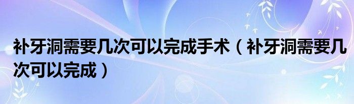 補牙洞需要幾次可以完成手術(shù)（補牙洞需要幾次可以完成）