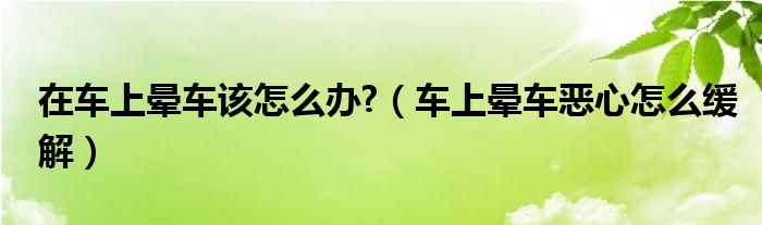 在車(chē)上暈車(chē)該怎么辦?（車(chē)上暈車(chē)惡心怎么緩解）