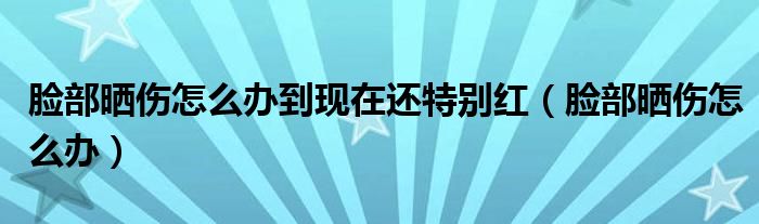 臉部曬傷怎么辦到現(xiàn)在還特別紅（臉部曬傷怎么辦）