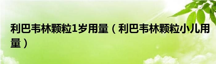 利巴韋林顆粒1歲用量（利巴韋林顆粒小兒用量）