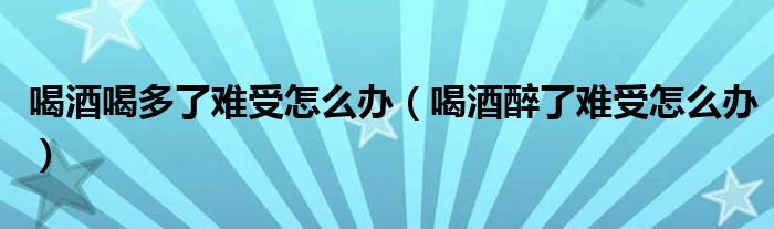 喝酒喝多了難受怎么辦（喝酒醉了難受怎么辦）