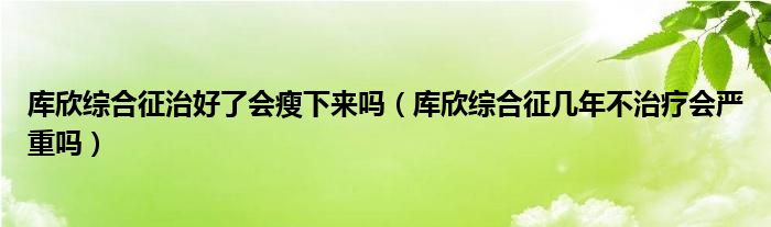 庫欣綜合征治好了會瘦下來嗎（庫欣綜合征幾年不治療會嚴重嗎）