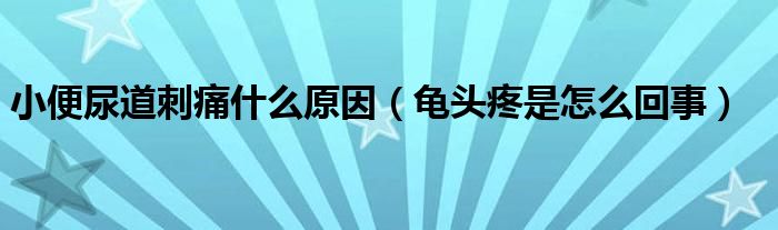 小便尿道刺痛什么原因（龜頭疼是怎么回事）