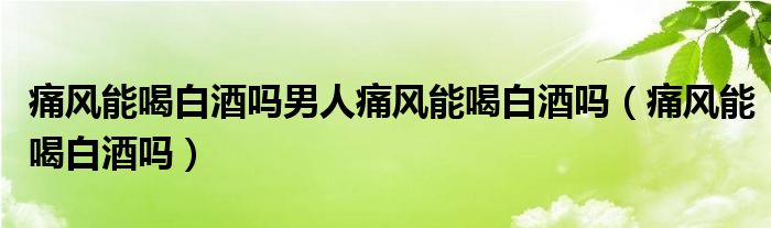 痛風(fēng)能喝白酒嗎男人痛風(fēng)能喝白酒嗎（痛風(fēng)能喝白酒嗎）