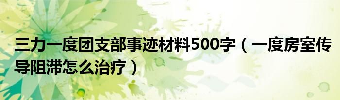 三力一度團支部事跡材料500字（一度房室傳導阻滯怎么治療）