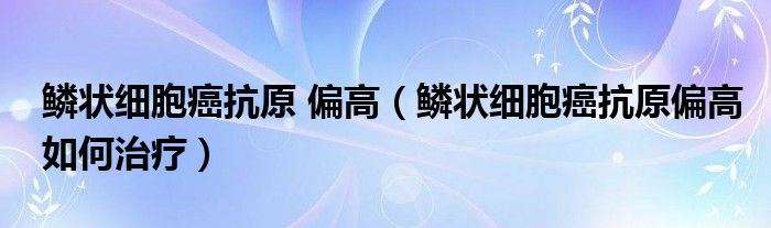 鱗狀細胞癌抗原 偏高（鱗狀細胞癌抗原偏高如何治療）