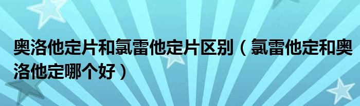 奧洛他定片和氯雷他定片區(qū)別（氯雷他定和奧洛他定哪個好）