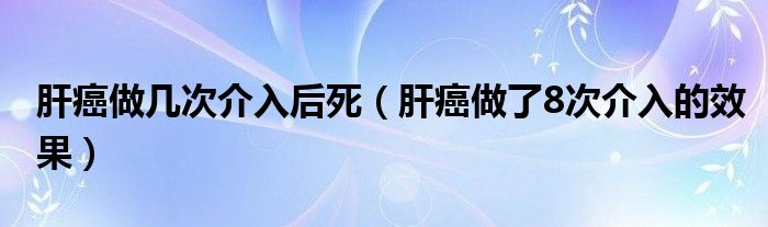 肝癌做幾次介入后死（肝癌做了8次介入的效果）