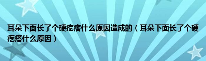 耳朵下面長了個(gè)硬疙瘩什么原因造成的（耳朵下面長了個(gè)硬疙瘩什么原因）