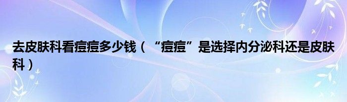 去皮膚科看痘痘多少錢(qián)（“痘痘”是選擇內(nèi)分泌科還是皮膚科）