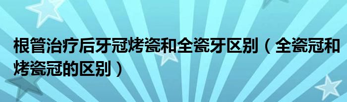 根管治療后牙冠烤瓷和全瓷牙區(qū)別（全瓷冠和烤瓷冠的區(qū)別）