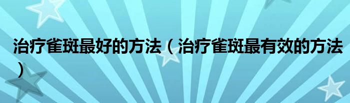 治療雀斑最好的方法（治療雀斑最有效的方法）